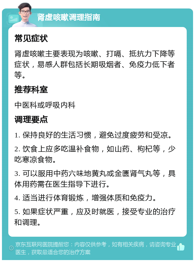 肾虚咳嗽调理指南 常见症状 肾虚咳嗽主要表现为咳嗽、打嗝、抵抗力下降等症状，易感人群包括长期吸烟者、免疫力低下者等。 推荐科室 中医科或呼吸内科 调理要点 1. 保持良好的生活习惯，避免过度疲劳和受凉。 2. 饮食上应多吃温补食物，如山药、枸杞等，少吃寒凉食物。 3. 可以服用中药六味地黄丸或金匮肾气丸等，具体用药需在医生指导下进行。 4. 适当进行体育锻炼，增强体质和免疫力。 5. 如果症状严重，应及时就医，接受专业的治疗和调理。