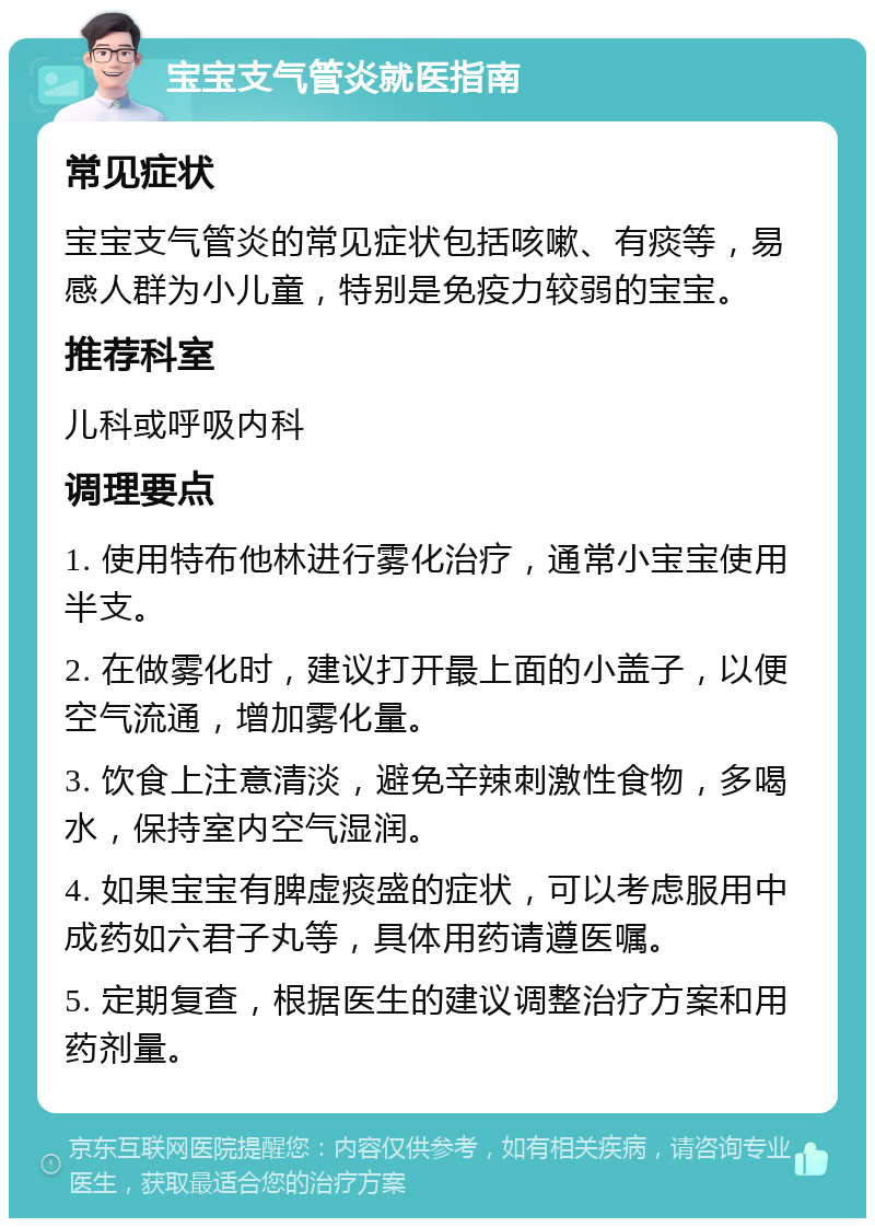 宝宝支气管炎就医指南 常见症状 宝宝支气管炎的常见症状包括咳嗽、有痰等，易感人群为小儿童，特别是免疫力较弱的宝宝。 推荐科室 儿科或呼吸内科 调理要点 1. 使用特布他林进行雾化治疗，通常小宝宝使用半支。 2. 在做雾化时，建议打开最上面的小盖子，以便空气流通，增加雾化量。 3. 饮食上注意清淡，避免辛辣刺激性食物，多喝水，保持室内空气湿润。 4. 如果宝宝有脾虚痰盛的症状，可以考虑服用中成药如六君子丸等，具体用药请遵医嘱。 5. 定期复查，根据医生的建议调整治疗方案和用药剂量。