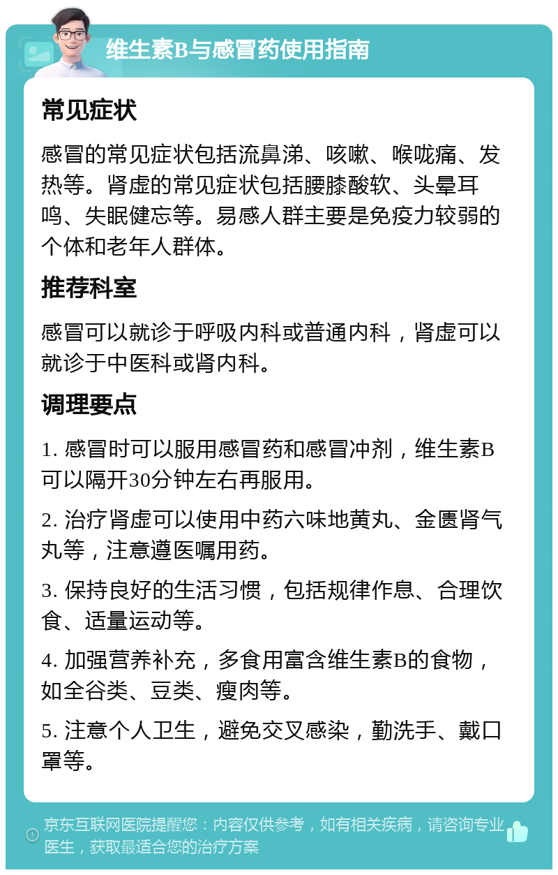 维生素B与感冒药使用指南 常见症状 感冒的常见症状包括流鼻涕、咳嗽、喉咙痛、发热等。肾虚的常见症状包括腰膝酸软、头晕耳鸣、失眠健忘等。易感人群主要是免疫力较弱的个体和老年人群体。 推荐科室 感冒可以就诊于呼吸内科或普通内科，肾虚可以就诊于中医科或肾内科。 调理要点 1. 感冒时可以服用感冒药和感冒冲剂，维生素B可以隔开30分钟左右再服用。 2. 治疗肾虚可以使用中药六味地黄丸、金匮肾气丸等，注意遵医嘱用药。 3. 保持良好的生活习惯，包括规律作息、合理饮食、适量运动等。 4. 加强营养补充，多食用富含维生素B的食物，如全谷类、豆类、瘦肉等。 5. 注意个人卫生，避免交叉感染，勤洗手、戴口罩等。