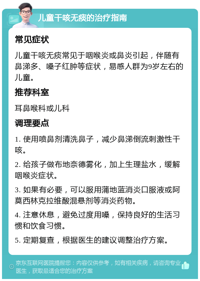 儿童干咳无痰的治疗指南 常见症状 儿童干咳无痰常见于咽喉炎或鼻炎引起，伴随有鼻涕多、嗓子红肿等症状，易感人群为9岁左右的儿童。 推荐科室 耳鼻喉科或儿科 调理要点 1. 使用喷鼻剂清洗鼻子，减少鼻涕倒流刺激性干咳。 2. 给孩子做布地奈德雾化，加上生理盐水，缓解咽喉炎症状。 3. 如果有必要，可以服用蒲地蓝消炎口服液或阿莫西林克拉维酸混悬剂等消炎药物。 4. 注意休息，避免过度用嗓，保持良好的生活习惯和饮食习惯。 5. 定期复查，根据医生的建议调整治疗方案。