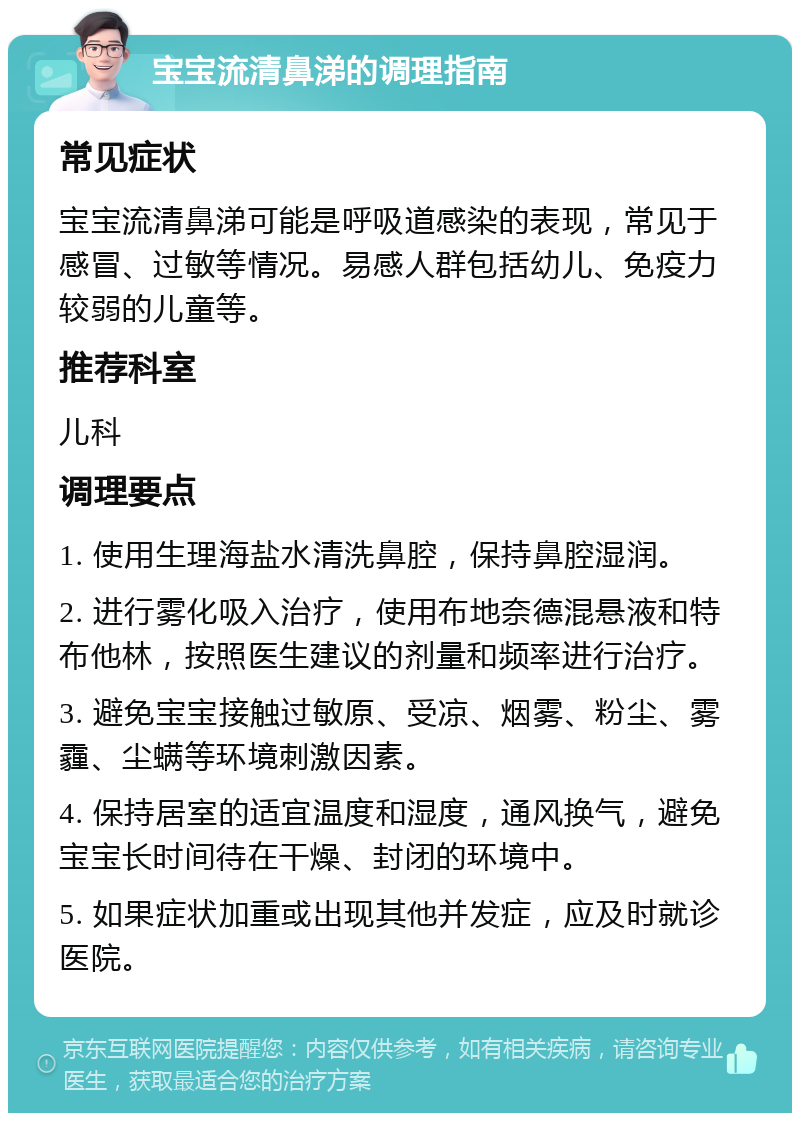 宝宝流清鼻涕的调理指南 常见症状 宝宝流清鼻涕可能是呼吸道感染的表现，常见于感冒、过敏等情况。易感人群包括幼儿、免疫力较弱的儿童等。 推荐科室 儿科 调理要点 1. 使用生理海盐水清洗鼻腔，保持鼻腔湿润。 2. 进行雾化吸入治疗，使用布地奈德混悬液和特布他林，按照医生建议的剂量和频率进行治疗。 3. 避免宝宝接触过敏原、受凉、烟雾、粉尘、雾霾、尘螨等环境刺激因素。 4. 保持居室的适宜温度和湿度，通风换气，避免宝宝长时间待在干燥、封闭的环境中。 5. 如果症状加重或出现其他并发症，应及时就诊医院。