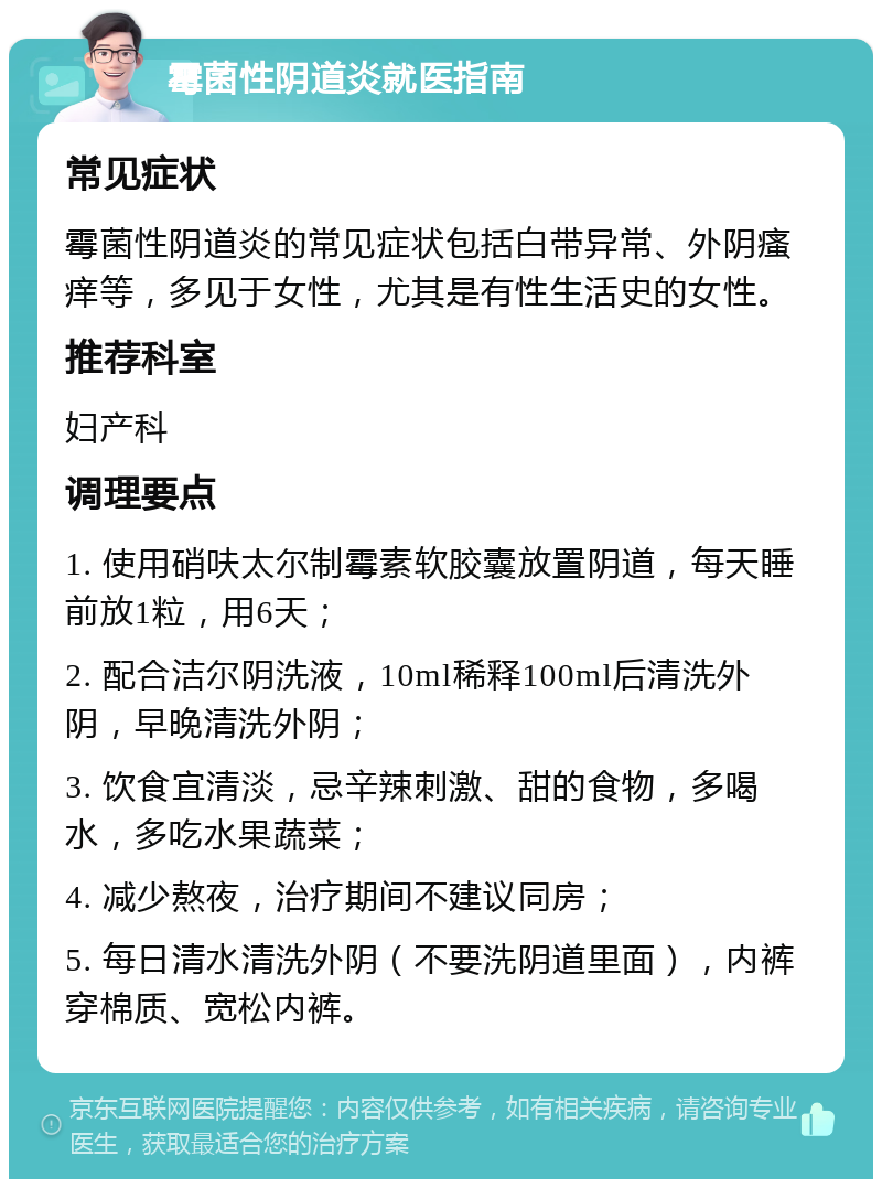 霉菌性阴道炎就医指南 常见症状 霉菌性阴道炎的常见症状包括白带异常、外阴瘙痒等，多见于女性，尤其是有性生活史的女性。 推荐科室 妇产科 调理要点 1. 使用硝呋太尔制霉素软胶囊放置阴道，每天睡前放1粒，用6天； 2. 配合洁尔阴洗液，10ml稀释100ml后清洗外阴，早晚清洗外阴； 3. 饮食宜清淡，忌辛辣刺激、甜的食物，多喝水，多吃水果蔬菜； 4. 减少熬夜，治疗期间不建议同房； 5. 每日清水清洗外阴（不要洗阴道里面），内裤穿棉质、宽松内裤。