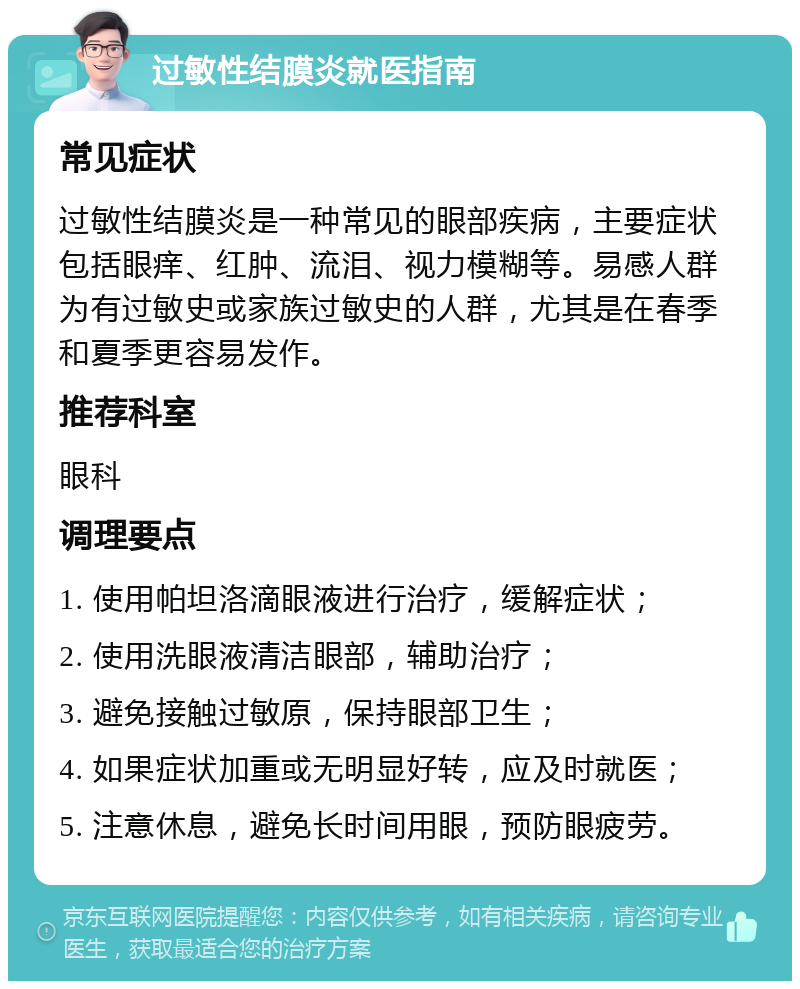 过敏性结膜炎就医指南 常见症状 过敏性结膜炎是一种常见的眼部疾病，主要症状包括眼痒、红肿、流泪、视力模糊等。易感人群为有过敏史或家族过敏史的人群，尤其是在春季和夏季更容易发作。 推荐科室 眼科 调理要点 1. 使用帕坦洛滴眼液进行治疗，缓解症状； 2. 使用洗眼液清洁眼部，辅助治疗； 3. 避免接触过敏原，保持眼部卫生； 4. 如果症状加重或无明显好转，应及时就医； 5. 注意休息，避免长时间用眼，预防眼疲劳。