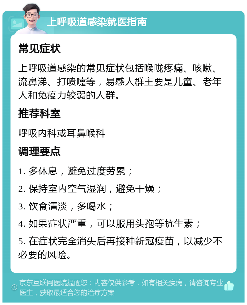 上呼吸道感染就医指南 常见症状 上呼吸道感染的常见症状包括喉咙疼痛、咳嗽、流鼻涕、打喷嚏等，易感人群主要是儿童、老年人和免疫力较弱的人群。 推荐科室 呼吸内科或耳鼻喉科 调理要点 1. 多休息，避免过度劳累； 2. 保持室内空气湿润，避免干燥； 3. 饮食清淡，多喝水； 4. 如果症状严重，可以服用头孢等抗生素； 5. 在症状完全消失后再接种新冠疫苗，以减少不必要的风险。