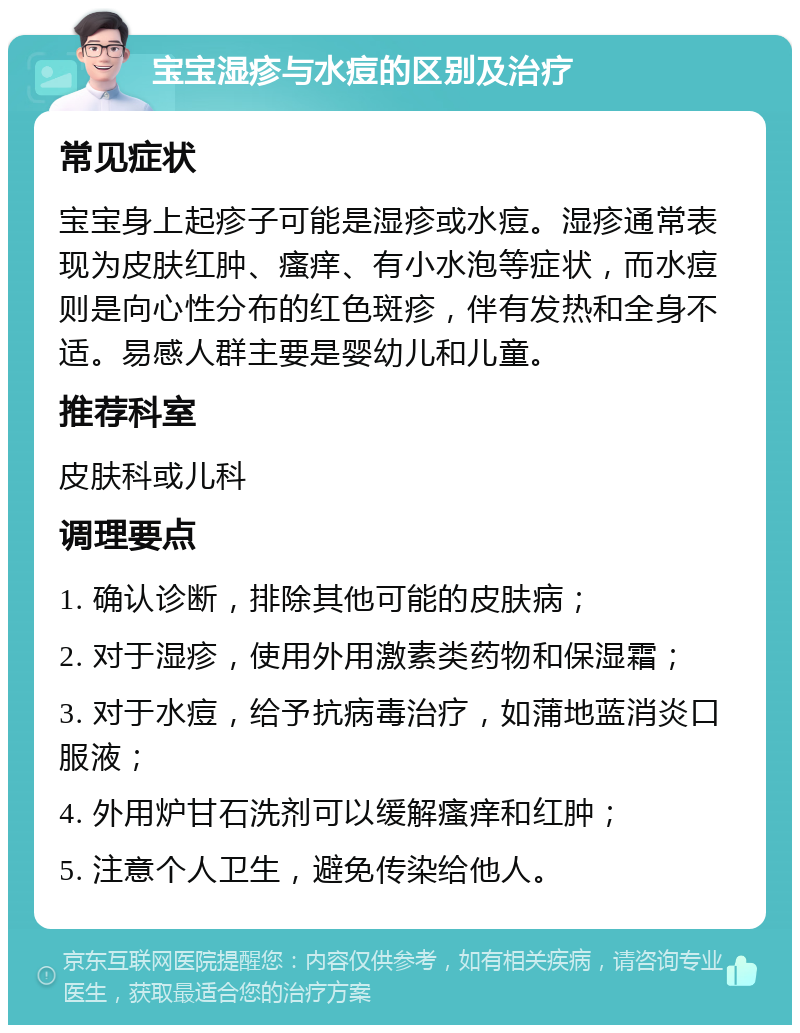 宝宝湿疹与水痘的区别及治疗 常见症状 宝宝身上起疹子可能是湿疹或水痘。湿疹通常表现为皮肤红肿、瘙痒、有小水泡等症状，而水痘则是向心性分布的红色斑疹，伴有发热和全身不适。易感人群主要是婴幼儿和儿童。 推荐科室 皮肤科或儿科 调理要点 1. 确认诊断，排除其他可能的皮肤病； 2. 对于湿疹，使用外用激素类药物和保湿霜； 3. 对于水痘，给予抗病毒治疗，如蒲地蓝消炎口服液； 4. 外用炉甘石洗剂可以缓解瘙痒和红肿； 5. 注意个人卫生，避免传染给他人。