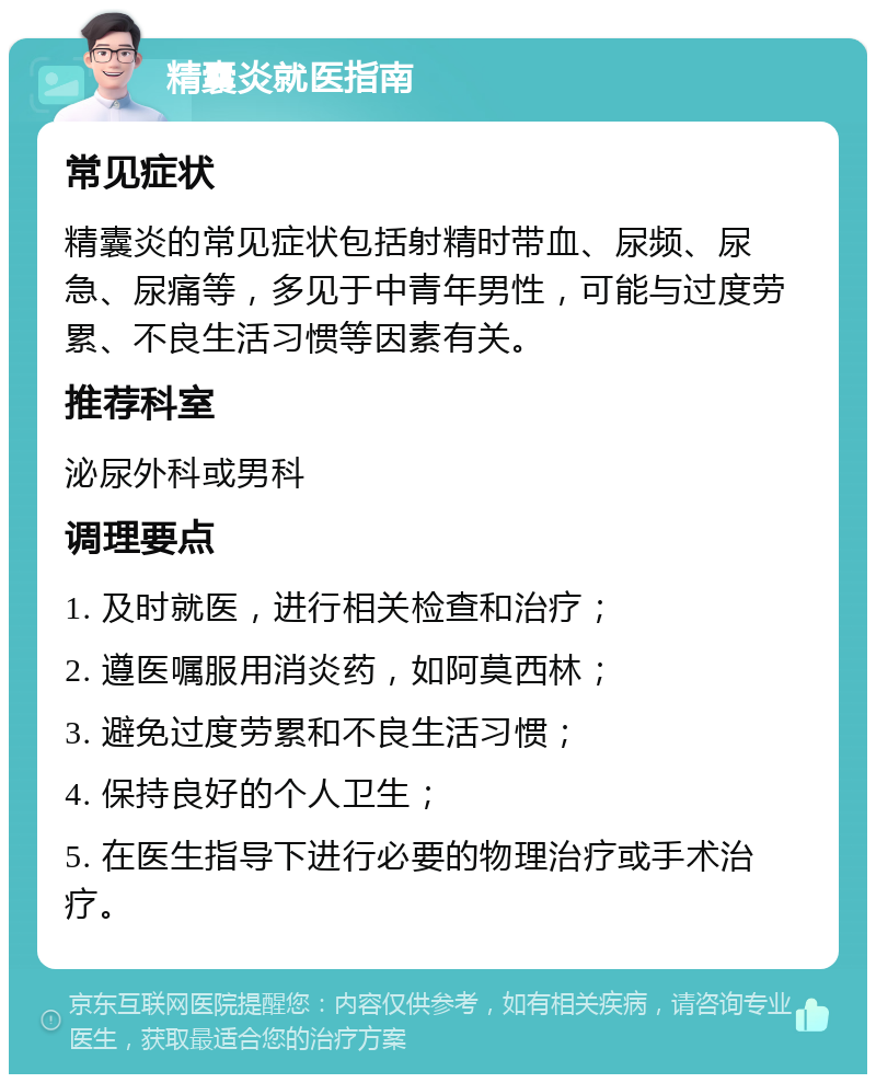 精囊炎就医指南 常见症状 精囊炎的常见症状包括射精时带血、尿频、尿急、尿痛等，多见于中青年男性，可能与过度劳累、不良生活习惯等因素有关。 推荐科室 泌尿外科或男科 调理要点 1. 及时就医，进行相关检查和治疗； 2. 遵医嘱服用消炎药，如阿莫西林； 3. 避免过度劳累和不良生活习惯； 4. 保持良好的个人卫生； 5. 在医生指导下进行必要的物理治疗或手术治疗。