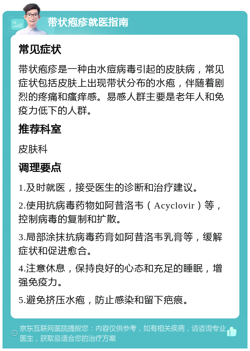 带状疱疹就医指南 常见症状 带状疱疹是一种由水痘病毒引起的皮肤病，常见症状包括皮肤上出现带状分布的水疱，伴随着剧烈的疼痛和瘙痒感。易感人群主要是老年人和免疫力低下的人群。 推荐科室 皮肤科 调理要点 1.及时就医，接受医生的诊断和治疗建议。 2.使用抗病毒药物如阿昔洛韦（Acyclovir）等，控制病毒的复制和扩散。 3.局部涂抹抗病毒药膏如阿昔洛韦乳膏等，缓解症状和促进愈合。 4.注意休息，保持良好的心态和充足的睡眠，增强免疫力。 5.避免挤压水疱，防止感染和留下疤痕。