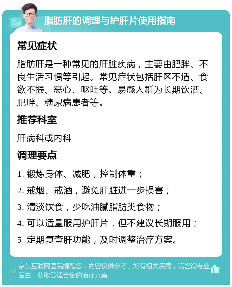 脂肪肝的调理与护肝片使用指南 常见症状 脂肪肝是一种常见的肝脏疾病，主要由肥胖、不良生活习惯等引起。常见症状包括肝区不适、食欲不振、恶心、呕吐等。易感人群为长期饮酒、肥胖、糖尿病患者等。 推荐科室 肝病科或内科 调理要点 1. 锻炼身体、减肥，控制体重； 2. 戒烟、戒酒，避免肝脏进一步损害； 3. 清淡饮食，少吃油腻脂肪类食物； 4. 可以适量服用护肝片，但不建议长期服用； 5. 定期复查肝功能，及时调整治疗方案。