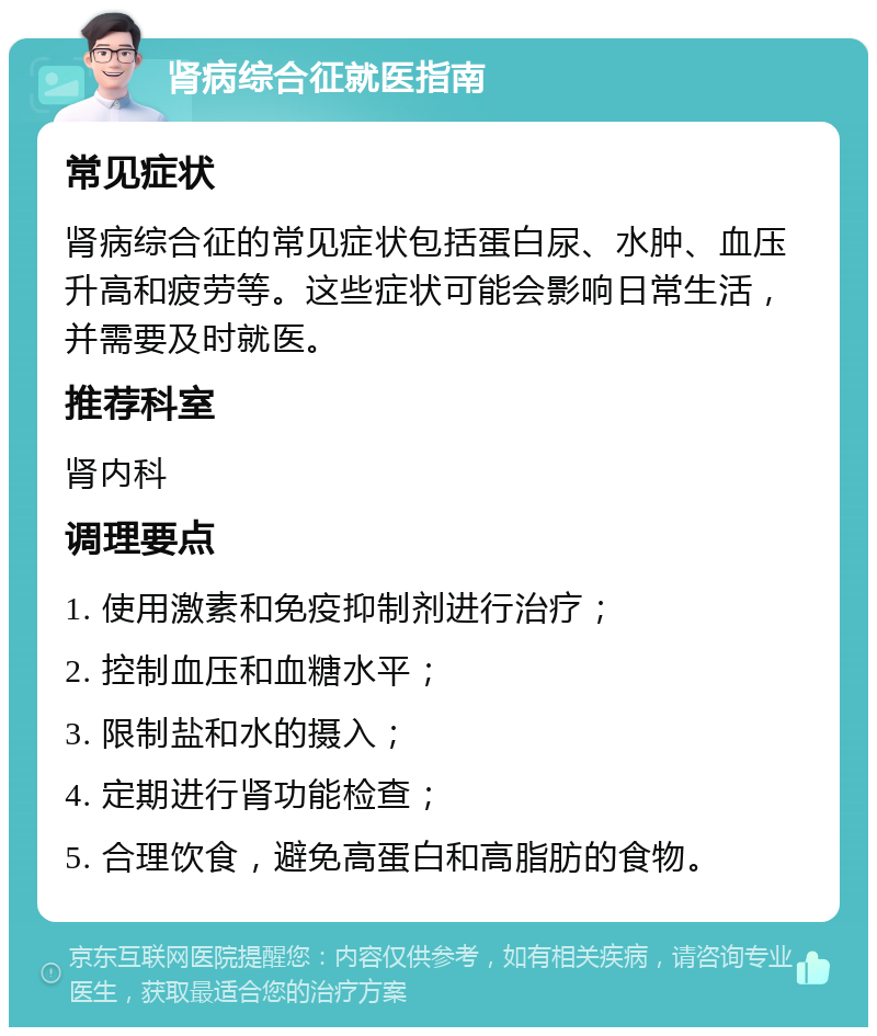 肾病综合征就医指南 常见症状 肾病综合征的常见症状包括蛋白尿、水肿、血压升高和疲劳等。这些症状可能会影响日常生活，并需要及时就医。 推荐科室 肾内科 调理要点 1. 使用激素和免疫抑制剂进行治疗； 2. 控制血压和血糖水平； 3. 限制盐和水的摄入； 4. 定期进行肾功能检查； 5. 合理饮食，避免高蛋白和高脂肪的食物。