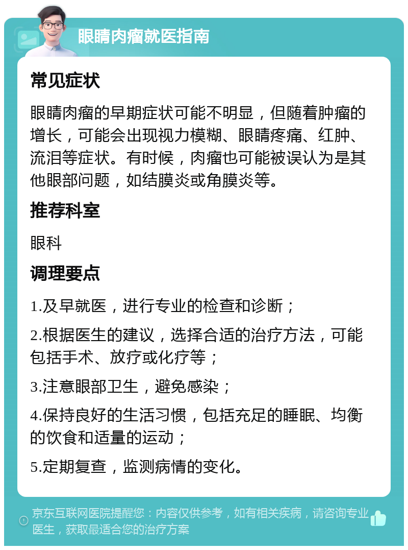 眼睛肉瘤就医指南 常见症状 眼睛肉瘤的早期症状可能不明显，但随着肿瘤的增长，可能会出现视力模糊、眼睛疼痛、红肿、流泪等症状。有时候，肉瘤也可能被误认为是其他眼部问题，如结膜炎或角膜炎等。 推荐科室 眼科 调理要点 1.及早就医，进行专业的检查和诊断； 2.根据医生的建议，选择合适的治疗方法，可能包括手术、放疗或化疗等； 3.注意眼部卫生，避免感染； 4.保持良好的生活习惯，包括充足的睡眠、均衡的饮食和适量的运动； 5.定期复查，监测病情的变化。