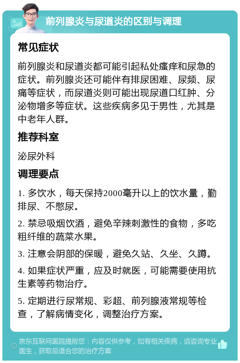 前列腺炎与尿道炎的区别与调理 常见症状 前列腺炎和尿道炎都可能引起私处瘙痒和尿急的症状。前列腺炎还可能伴有排尿困难、尿频、尿痛等症状，而尿道炎则可能出现尿道口红肿、分泌物增多等症状。这些疾病多见于男性，尤其是中老年人群。 推荐科室 泌尿外科 调理要点 1. 多饮水，每天保持2000毫升以上的饮水量，勤排尿、不憋尿。 2. 禁忌吸烟饮酒，避免辛辣刺激性的食物，多吃粗纤维的蔬菜水果。 3. 注意会阴部的保暖，避免久站、久坐、久蹲。 4. 如果症状严重，应及时就医，可能需要使用抗生素等药物治疗。 5. 定期进行尿常规、彩超、前列腺液常规等检查，了解病情变化，调整治疗方案。