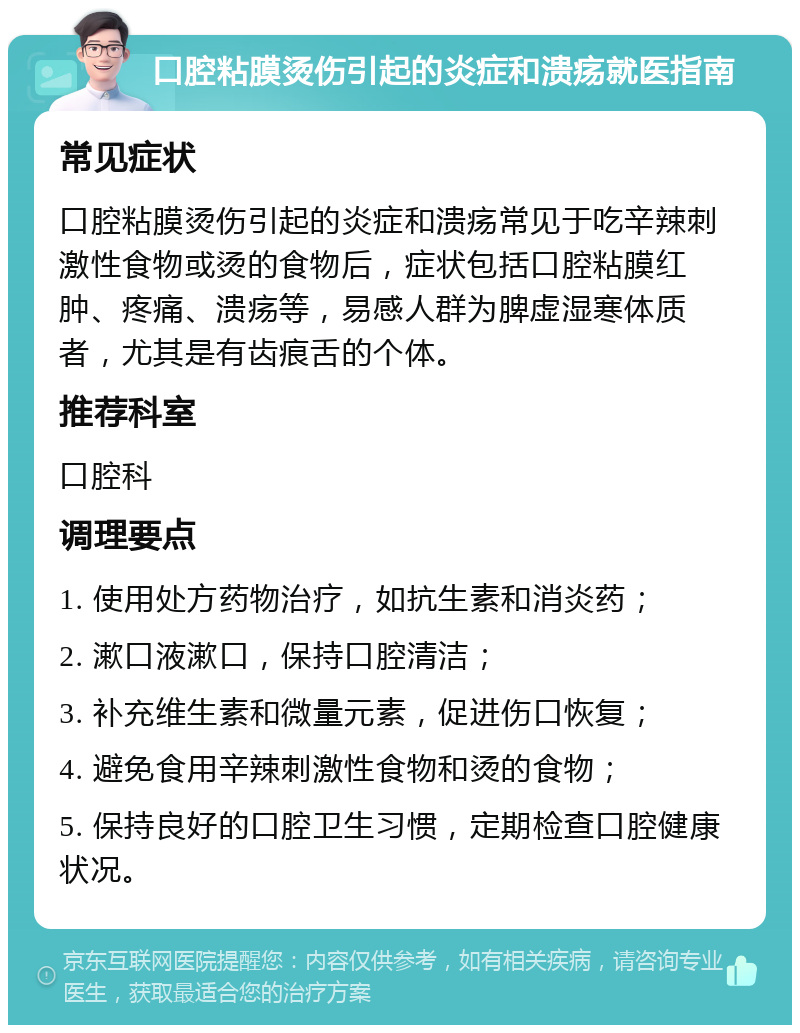 口腔粘膜烫伤引起的炎症和溃疡就医指南 常见症状 口腔粘膜烫伤引起的炎症和溃疡常见于吃辛辣刺激性食物或烫的食物后，症状包括口腔粘膜红肿、疼痛、溃疡等，易感人群为脾虚湿寒体质者，尤其是有齿痕舌的个体。 推荐科室 口腔科 调理要点 1. 使用处方药物治疗，如抗生素和消炎药； 2. 漱口液漱口，保持口腔清洁； 3. 补充维生素和微量元素，促进伤口恢复； 4. 避免食用辛辣刺激性食物和烫的食物； 5. 保持良好的口腔卫生习惯，定期检查口腔健康状况。