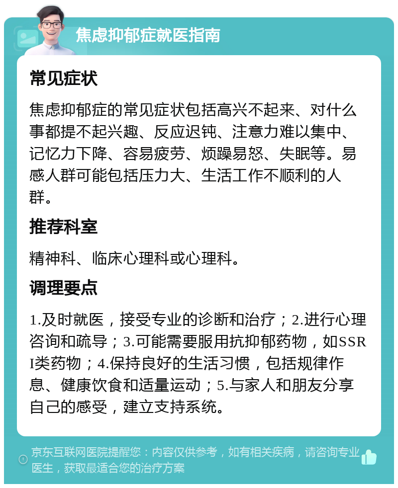 焦虑抑郁症就医指南 常见症状 焦虑抑郁症的常见症状包括高兴不起来、对什么事都提不起兴趣、反应迟钝、注意力难以集中、记忆力下降、容易疲劳、烦躁易怒、失眠等。易感人群可能包括压力大、生活工作不顺利的人群。 推荐科室 精神科、临床心理科或心理科。 调理要点 1.及时就医，接受专业的诊断和治疗；2.进行心理咨询和疏导；3.可能需要服用抗抑郁药物，如SSRI类药物；4.保持良好的生活习惯，包括规律作息、健康饮食和适量运动；5.与家人和朋友分享自己的感受，建立支持系统。