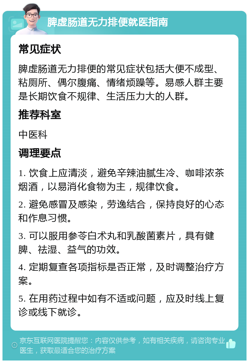 脾虚肠道无力排便就医指南 常见症状 脾虚肠道无力排便的常见症状包括大便不成型、粘厕所、偶尔腹痛、情绪烦躁等。易感人群主要是长期饮食不规律、生活压力大的人群。 推荐科室 中医科 调理要点 1. 饮食上应清淡，避免辛辣油腻生冷、咖啡浓茶烟酒，以易消化食物为主，规律饮食。 2. 避免感冒及感染，劳逸结合，保持良好的心态和作息习惯。 3. 可以服用参苓白术丸和乳酸菌素片，具有健脾、祛湿、益气的功效。 4. 定期复查各项指标是否正常，及时调整治疗方案。 5. 在用药过程中如有不适或问题，应及时线上复诊或线下就诊。