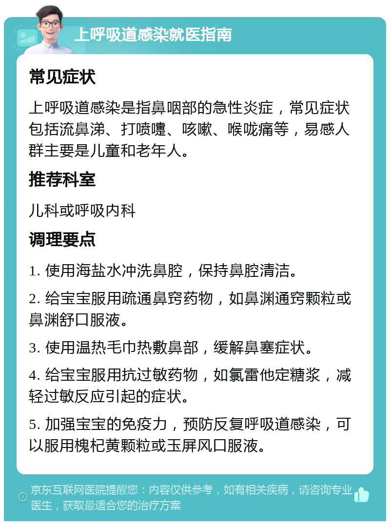 上呼吸道感染就医指南 常见症状 上呼吸道感染是指鼻咽部的急性炎症，常见症状包括流鼻涕、打喷嚏、咳嗽、喉咙痛等，易感人群主要是儿童和老年人。 推荐科室 儿科或呼吸内科 调理要点 1. 使用海盐水冲洗鼻腔，保持鼻腔清洁。 2. 给宝宝服用疏通鼻窍药物，如鼻渊通窍颗粒或鼻渊舒口服液。 3. 使用温热毛巾热敷鼻部，缓解鼻塞症状。 4. 给宝宝服用抗过敏药物，如氯雷他定糖浆，减轻过敏反应引起的症状。 5. 加强宝宝的免疫力，预防反复呼吸道感染，可以服用槐杞黄颗粒或玉屏风口服液。