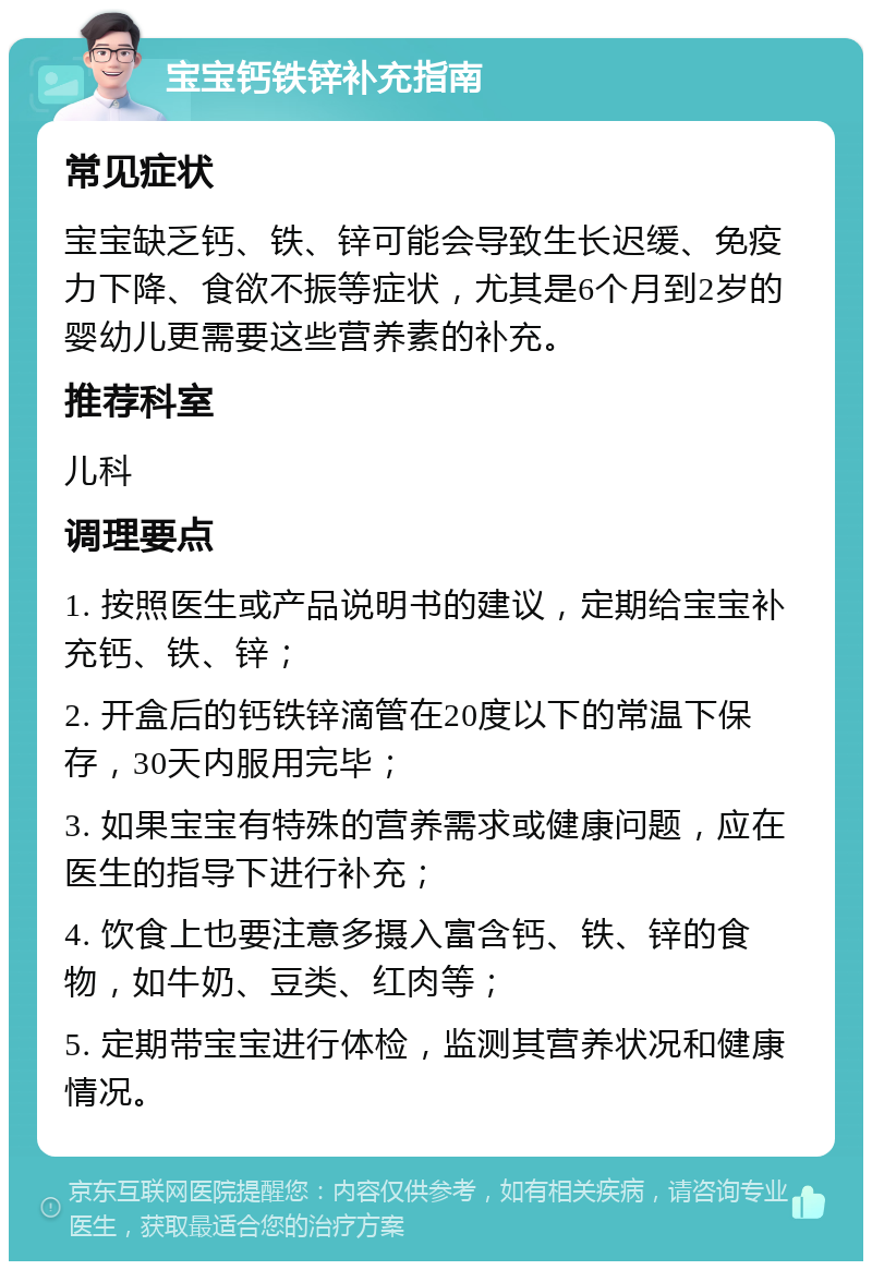 宝宝钙铁锌补充指南 常见症状 宝宝缺乏钙、铁、锌可能会导致生长迟缓、免疫力下降、食欲不振等症状，尤其是6个月到2岁的婴幼儿更需要这些营养素的补充。 推荐科室 儿科 调理要点 1. 按照医生或产品说明书的建议，定期给宝宝补充钙、铁、锌； 2. 开盒后的钙铁锌滴管在20度以下的常温下保存，30天内服用完毕； 3. 如果宝宝有特殊的营养需求或健康问题，应在医生的指导下进行补充； 4. 饮食上也要注意多摄入富含钙、铁、锌的食物，如牛奶、豆类、红肉等； 5. 定期带宝宝进行体检，监测其营养状况和健康情况。