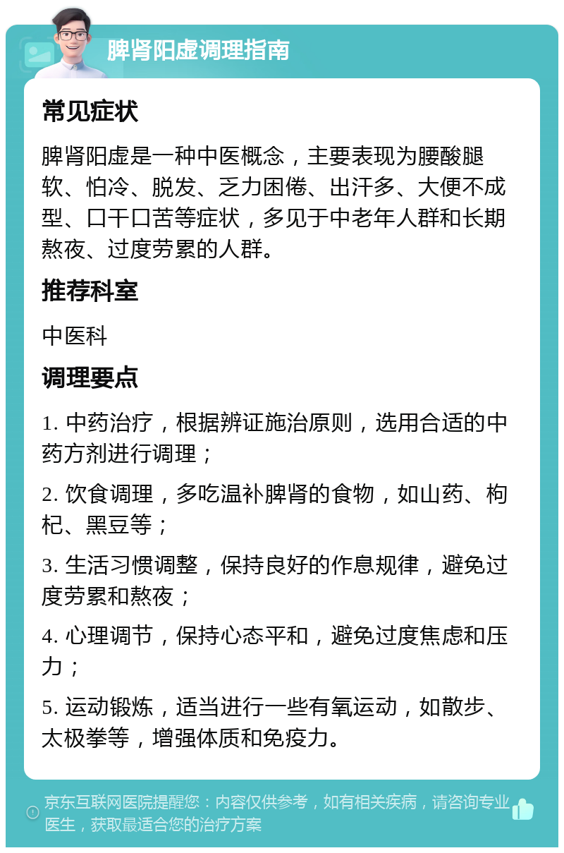 脾肾阳虚调理指南 常见症状 脾肾阳虚是一种中医概念，主要表现为腰酸腿软、怕冷、脱发、乏力困倦、出汗多、大便不成型、口干口苦等症状，多见于中老年人群和长期熬夜、过度劳累的人群。 推荐科室 中医科 调理要点 1. 中药治疗，根据辨证施治原则，选用合适的中药方剂进行调理； 2. 饮食调理，多吃温补脾肾的食物，如山药、枸杞、黑豆等； 3. 生活习惯调整，保持良好的作息规律，避免过度劳累和熬夜； 4. 心理调节，保持心态平和，避免过度焦虑和压力； 5. 运动锻炼，适当进行一些有氧运动，如散步、太极拳等，增强体质和免疫力。