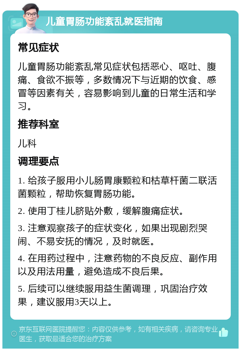 儿童胃肠功能紊乱就医指南 常见症状 儿童胃肠功能紊乱常见症状包括恶心、呕吐、腹痛、食欲不振等，多数情况下与近期的饮食、感冒等因素有关，容易影响到儿童的日常生活和学习。 推荐科室 儿科 调理要点 1. 给孩子服用小儿肠胃康颗粒和枯草杆菌二联活菌颗粒，帮助恢复胃肠功能。 2. 使用丁桂儿脐贴外敷，缓解腹痛症状。 3. 注意观察孩子的症状变化，如果出现剧烈哭闹、不易安抚的情况，及时就医。 4. 在用药过程中，注意药物的不良反应、副作用以及用法用量，避免造成不良后果。 5. 后续可以继续服用益生菌调理，巩固治疗效果，建议服用3天以上。