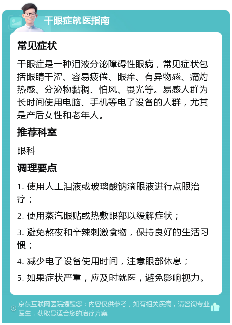 干眼症就医指南 常见症状 干眼症是一种泪液分泌障碍性眼病，常见症状包括眼睛干涩、容易疲倦、眼痒、有异物感、痛灼热感、分泌物黏稠、怕风、畏光等。易感人群为长时间使用电脑、手机等电子设备的人群，尤其是产后女性和老年人。 推荐科室 眼科 调理要点 1. 使用人工泪液或玻璃酸钠滴眼液进行点眼治疗； 2. 使用蒸汽眼贴或热敷眼部以缓解症状； 3. 避免熬夜和辛辣刺激食物，保持良好的生活习惯； 4. 减少电子设备使用时间，注意眼部休息； 5. 如果症状严重，应及时就医，避免影响视力。