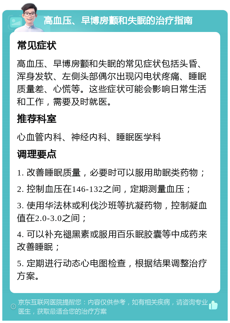 高血压、早博房颤和失眠的治疗指南 常见症状 高血压、早博房颤和失眠的常见症状包括头昏、浑身发软、左侧头部偶尔出现闪电状疼痛、睡眠质量差、心慌等。这些症状可能会影响日常生活和工作，需要及时就医。 推荐科室 心血管内科、神经内科、睡眠医学科 调理要点 1. 改善睡眠质量，必要时可以服用助眠类药物； 2. 控制血压在146-132之间，定期测量血压； 3. 使用华法林或利伐沙班等抗凝药物，控制凝血值在2.0-3.0之间； 4. 可以补充褪黑素或服用百乐眠胶囊等中成药来改善睡眠； 5. 定期进行动态心电图检查，根据结果调整治疗方案。