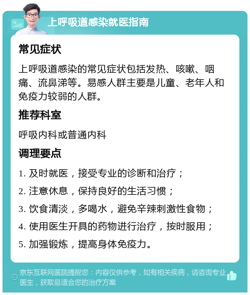 上呼吸道感染就医指南 常见症状 上呼吸道感染的常见症状包括发热、咳嗽、咽痛、流鼻涕等。易感人群主要是儿童、老年人和免疫力较弱的人群。 推荐科室 呼吸内科或普通内科 调理要点 1. 及时就医，接受专业的诊断和治疗； 2. 注意休息，保持良好的生活习惯； 3. 饮食清淡，多喝水，避免辛辣刺激性食物； 4. 使用医生开具的药物进行治疗，按时服用； 5. 加强锻炼，提高身体免疫力。