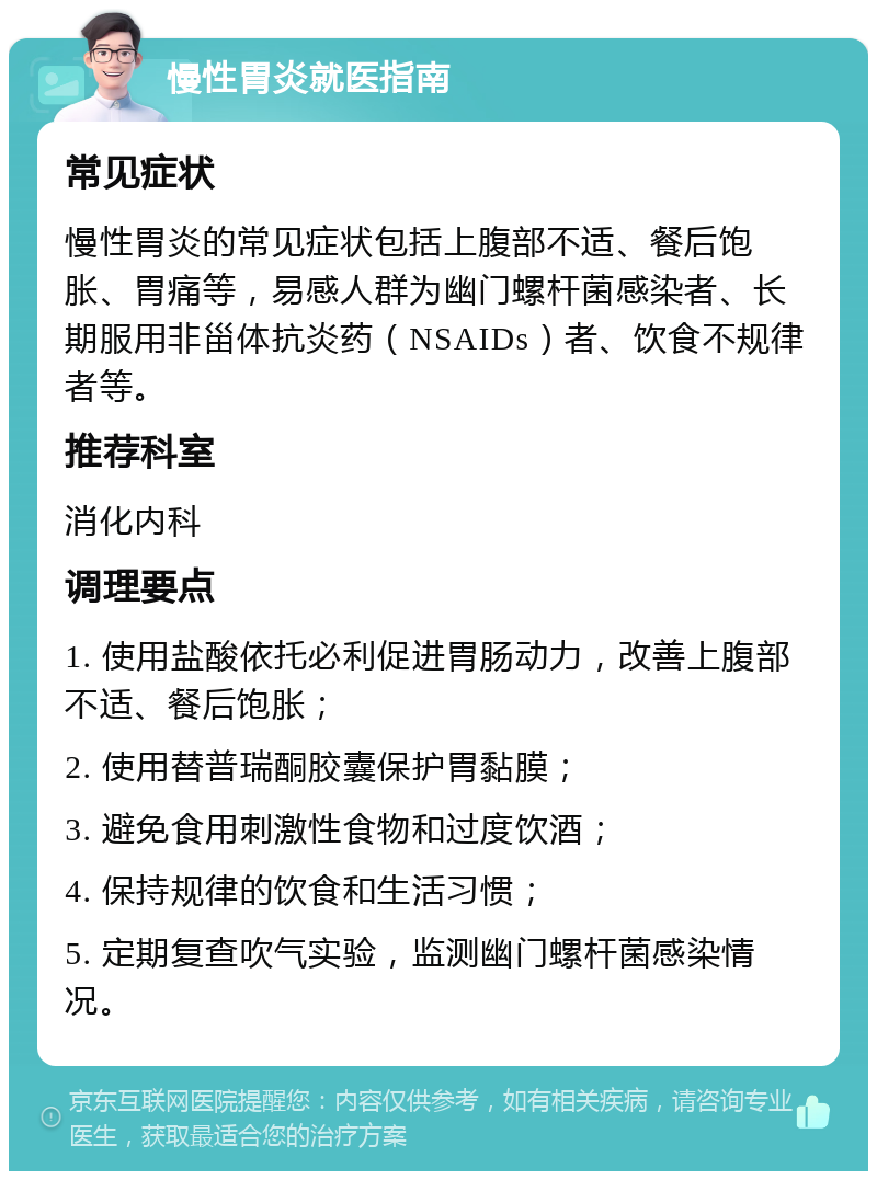 慢性胃炎就医指南 常见症状 慢性胃炎的常见症状包括上腹部不适、餐后饱胀、胃痛等，易感人群为幽门螺杆菌感染者、长期服用非甾体抗炎药（NSAIDs）者、饮食不规律者等。 推荐科室 消化内科 调理要点 1. 使用盐酸依托必利促进胃肠动力，改善上腹部不适、餐后饱胀； 2. 使用替普瑞酮胶囊保护胃黏膜； 3. 避免食用刺激性食物和过度饮酒； 4. 保持规律的饮食和生活习惯； 5. 定期复查吹气实验，监测幽门螺杆菌感染情况。