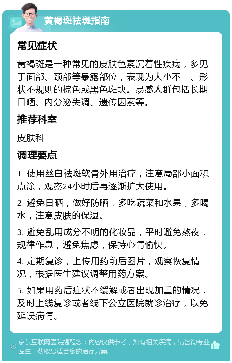 黄褐斑祛斑指南 常见症状 黄褐斑是一种常见的皮肤色素沉着性疾病，多见于面部、颈部等暴露部位，表现为大小不一、形状不规则的棕色或黑色斑块。易感人群包括长期日晒、内分泌失调、遗传因素等。 推荐科室 皮肤科 调理要点 1. 使用丝白祛斑软膏外用治疗，注意局部小面积点涂，观察24小时后再逐渐扩大使用。 2. 避免日晒，做好防晒，多吃蔬菜和水果，多喝水，注意皮肤的保湿。 3. 避免乱用成分不明的化妆品，平时避免熬夜，规律作息，避免焦虑，保持心情愉快。 4. 定期复诊，上传用药前后图片，观察恢复情况，根据医生建议调整用药方案。 5. 如果用药后症状不缓解或者出现加重的情况，及时上线复诊或者线下公立医院就诊治疗，以免延误病情。