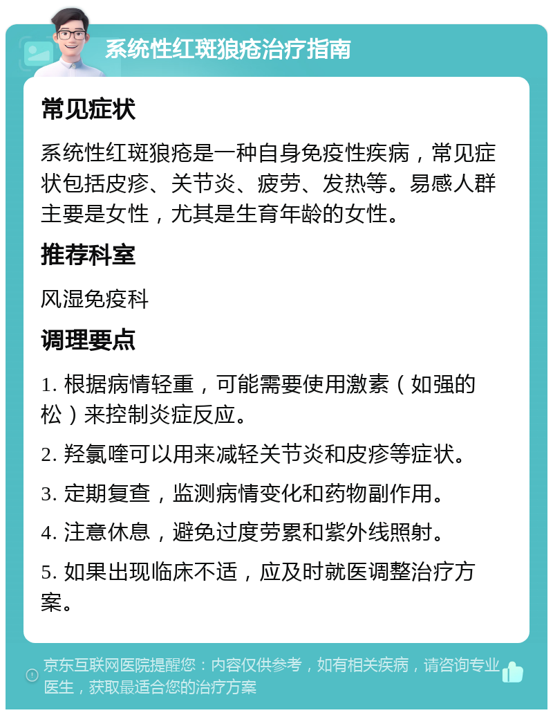 系统性红斑狼疮治疗指南 常见症状 系统性红斑狼疮是一种自身免疫性疾病，常见症状包括皮疹、关节炎、疲劳、发热等。易感人群主要是女性，尤其是生育年龄的女性。 推荐科室 风湿免疫科 调理要点 1. 根据病情轻重，可能需要使用激素（如强的松）来控制炎症反应。 2. 羟氯喹可以用来减轻关节炎和皮疹等症状。 3. 定期复查，监测病情变化和药物副作用。 4. 注意休息，避免过度劳累和紫外线照射。 5. 如果出现临床不适，应及时就医调整治疗方案。