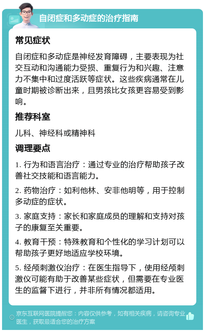 自闭症和多动症的治疗指南 常见症状 自闭症和多动症是神经发育障碍，主要表现为社交互动和沟通能力受损、重复行为和兴趣、注意力不集中和过度活跃等症状。这些疾病通常在儿童时期被诊断出来，且男孩比女孩更容易受到影响。 推荐科室 儿科、神经科或精神科 调理要点 1. 行为和语言治疗：通过专业的治疗帮助孩子改善社交技能和语言能力。 2. 药物治疗：如利他林、安非他明等，用于控制多动症的症状。 3. 家庭支持：家长和家庭成员的理解和支持对孩子的康复至关重要。 4. 教育干预：特殊教育和个性化的学习计划可以帮助孩子更好地适应学校环境。 5. 经颅刺激仪治疗：在医生指导下，使用经颅刺激仪可能有助于改善某些症状，但需要在专业医生的监督下进行，并非所有情况都适用。