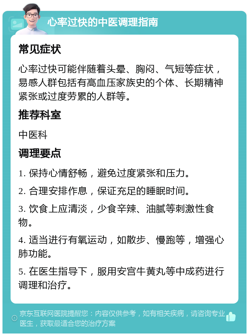 心率过快的中医调理指南 常见症状 心率过快可能伴随着头晕、胸闷、气短等症状，易感人群包括有高血压家族史的个体、长期精神紧张或过度劳累的人群等。 推荐科室 中医科 调理要点 1. 保持心情舒畅，避免过度紧张和压力。 2. 合理安排作息，保证充足的睡眠时间。 3. 饮食上应清淡，少食辛辣、油腻等刺激性食物。 4. 适当进行有氧运动，如散步、慢跑等，增强心肺功能。 5. 在医生指导下，服用安宫牛黄丸等中成药进行调理和治疗。