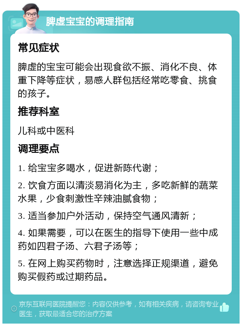 脾虚宝宝的调理指南 常见症状 脾虚的宝宝可能会出现食欲不振、消化不良、体重下降等症状，易感人群包括经常吃零食、挑食的孩子。 推荐科室 儿科或中医科 调理要点 1. 给宝宝多喝水，促进新陈代谢； 2. 饮食方面以清淡易消化为主，多吃新鲜的蔬菜水果，少食刺激性辛辣油腻食物； 3. 适当参加户外活动，保持空气通风清新； 4. 如果需要，可以在医生的指导下使用一些中成药如四君子汤、六君子汤等； 5. 在网上购买药物时，注意选择正规渠道，避免购买假药或过期药品。