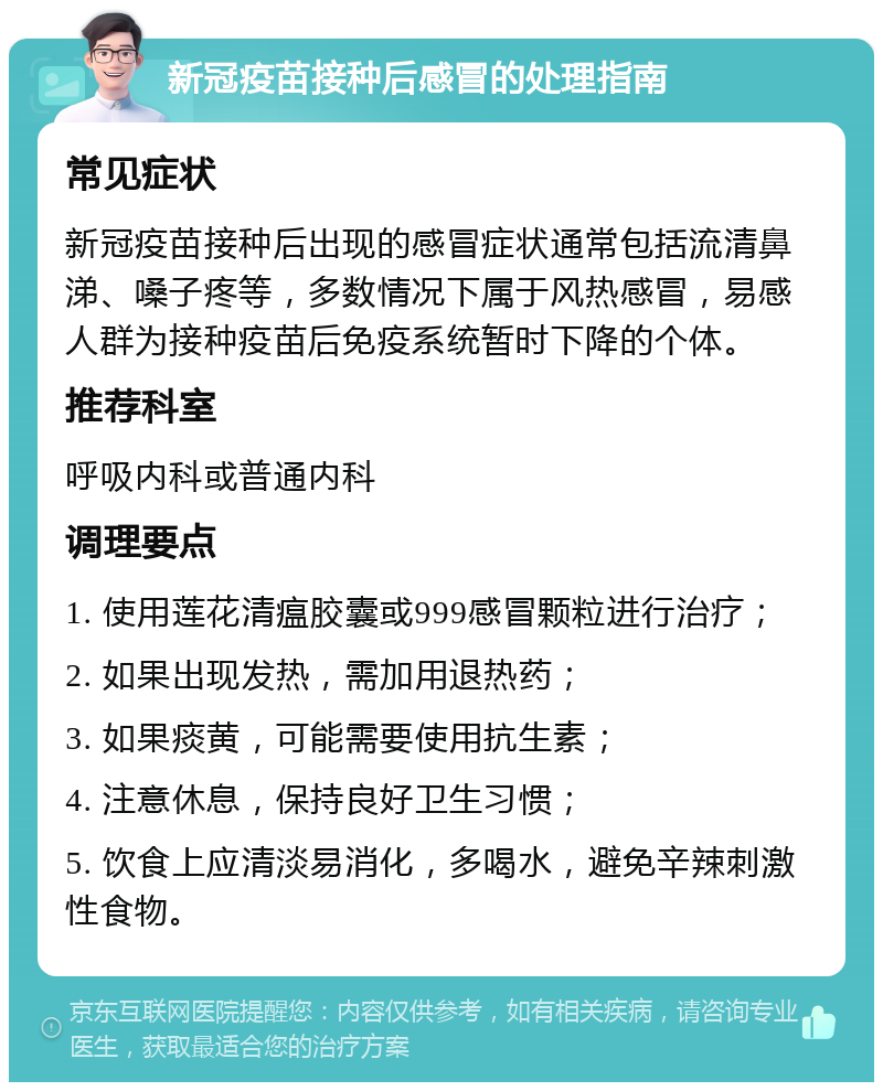 新冠疫苗接种后感冒的处理指南 常见症状 新冠疫苗接种后出现的感冒症状通常包括流清鼻涕、嗓子疼等，多数情况下属于风热感冒，易感人群为接种疫苗后免疫系统暂时下降的个体。 推荐科室 呼吸内科或普通内科 调理要点 1. 使用莲花清瘟胶囊或999感冒颗粒进行治疗； 2. 如果出现发热，需加用退热药； 3. 如果痰黄，可能需要使用抗生素； 4. 注意休息，保持良好卫生习惯； 5. 饮食上应清淡易消化，多喝水，避免辛辣刺激性食物。