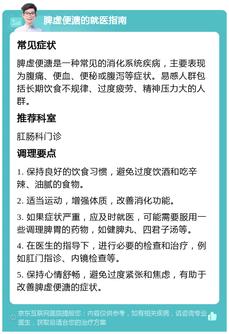 脾虚便溏的就医指南 常见症状 脾虚便溏是一种常见的消化系统疾病，主要表现为腹痛、便血、便秘或腹泻等症状。易感人群包括长期饮食不规律、过度疲劳、精神压力大的人群。 推荐科室 肛肠科门诊 调理要点 1. 保持良好的饮食习惯，避免过度饮酒和吃辛辣、油腻的食物。 2. 适当运动，增强体质，改善消化功能。 3. 如果症状严重，应及时就医，可能需要服用一些调理脾胃的药物，如健脾丸、四君子汤等。 4. 在医生的指导下，进行必要的检查和治疗，例如肛门指诊、内镜检查等。 5. 保持心情舒畅，避免过度紧张和焦虑，有助于改善脾虚便溏的症状。