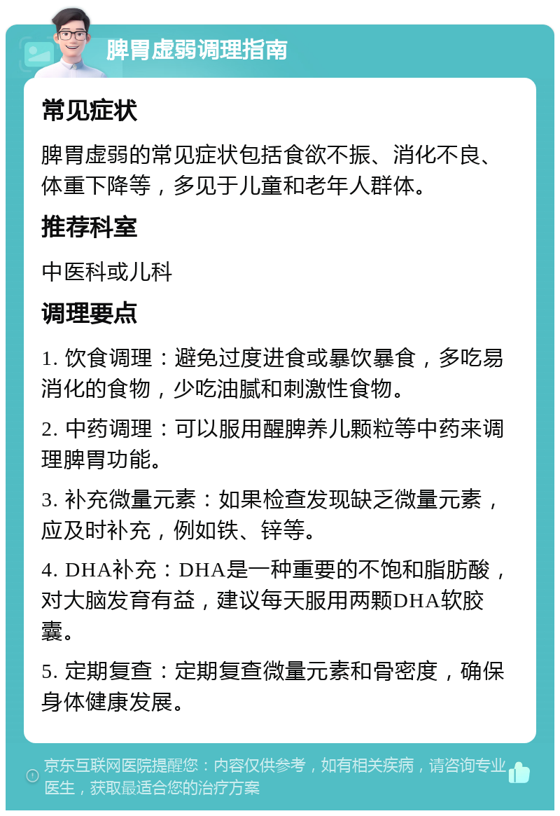 脾胃虚弱调理指南 常见症状 脾胃虚弱的常见症状包括食欲不振、消化不良、体重下降等，多见于儿童和老年人群体。 推荐科室 中医科或儿科 调理要点 1. 饮食调理：避免过度进食或暴饮暴食，多吃易消化的食物，少吃油腻和刺激性食物。 2. 中药调理：可以服用醒脾养儿颗粒等中药来调理脾胃功能。 3. 补充微量元素：如果检查发现缺乏微量元素，应及时补充，例如铁、锌等。 4. DHA补充：DHA是一种重要的不饱和脂肪酸，对大脑发育有益，建议每天服用两颗DHA软胶囊。 5. 定期复查：定期复查微量元素和骨密度，确保身体健康发展。