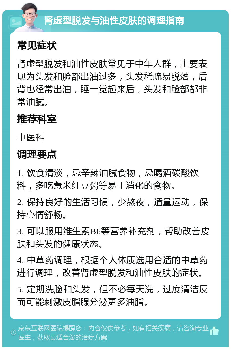 肾虚型脱发与油性皮肤的调理指南 常见症状 肾虚型脱发和油性皮肤常见于中年人群，主要表现为头发和脸部出油过多，头发稀疏易脱落，后背也经常出油，睡一觉起来后，头发和脸部都非常油腻。 推荐科室 中医科 调理要点 1. 饮食清淡，忌辛辣油腻食物，忌喝酒碳酸饮料，多吃薏米红豆粥等易于消化的食物。 2. 保持良好的生活习惯，少熬夜，适量运动，保持心情舒畅。 3. 可以服用维生素B6等营养补充剂，帮助改善皮肤和头发的健康状态。 4. 中草药调理，根据个人体质选用合适的中草药进行调理，改善肾虚型脱发和油性皮肤的症状。 5. 定期洗脸和头发，但不必每天洗，过度清洁反而可能刺激皮脂腺分泌更多油脂。