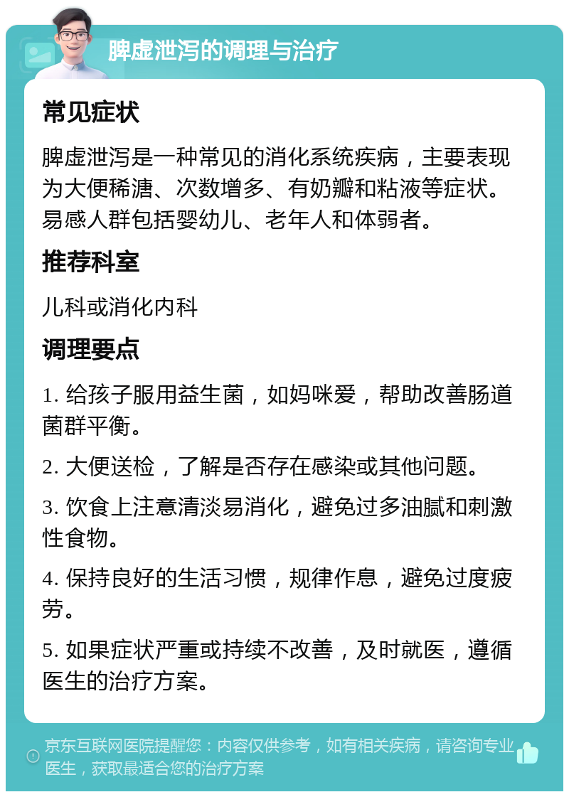 脾虚泄泻的调理与治疗 常见症状 脾虚泄泻是一种常见的消化系统疾病，主要表现为大便稀溏、次数增多、有奶瓣和粘液等症状。易感人群包括婴幼儿、老年人和体弱者。 推荐科室 儿科或消化内科 调理要点 1. 给孩子服用益生菌，如妈咪爱，帮助改善肠道菌群平衡。 2. 大便送检，了解是否存在感染或其他问题。 3. 饮食上注意清淡易消化，避免过多油腻和刺激性食物。 4. 保持良好的生活习惯，规律作息，避免过度疲劳。 5. 如果症状严重或持续不改善，及时就医，遵循医生的治疗方案。