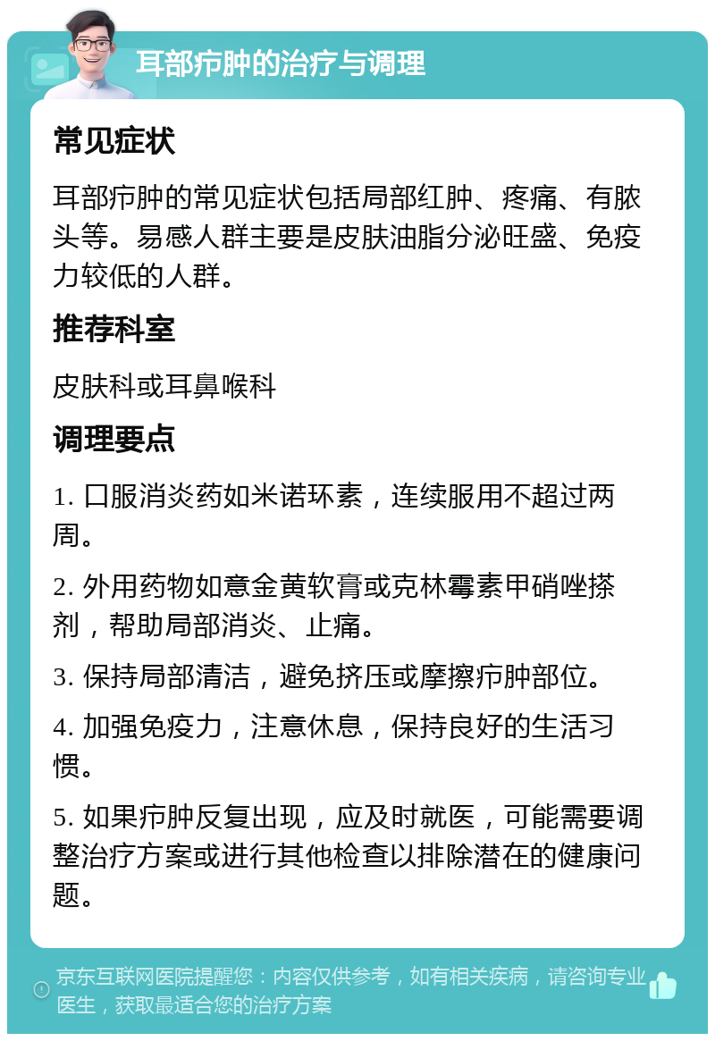 耳部疖肿的治疗与调理 常见症状 耳部疖肿的常见症状包括局部红肿、疼痛、有脓头等。易感人群主要是皮肤油脂分泌旺盛、免疫力较低的人群。 推荐科室 皮肤科或耳鼻喉科 调理要点 1. 口服消炎药如米诺环素，连续服用不超过两周。 2. 外用药物如意金黄软膏或克林霉素甲硝唑搽剂，帮助局部消炎、止痛。 3. 保持局部清洁，避免挤压或摩擦疖肿部位。 4. 加强免疫力，注意休息，保持良好的生活习惯。 5. 如果疖肿反复出现，应及时就医，可能需要调整治疗方案或进行其他检查以排除潜在的健康问题。