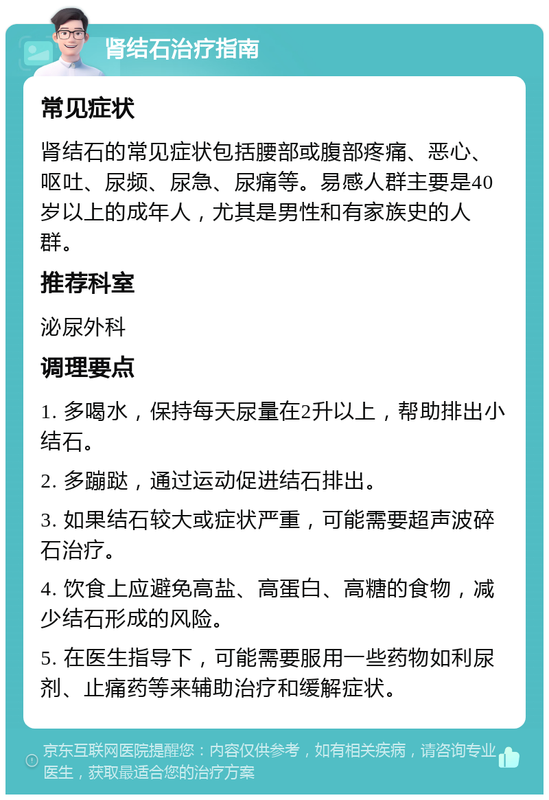 肾结石治疗指南 常见症状 肾结石的常见症状包括腰部或腹部疼痛、恶心、呕吐、尿频、尿急、尿痛等。易感人群主要是40岁以上的成年人，尤其是男性和有家族史的人群。 推荐科室 泌尿外科 调理要点 1. 多喝水，保持每天尿量在2升以上，帮助排出小结石。 2. 多蹦跶，通过运动促进结石排出。 3. 如果结石较大或症状严重，可能需要超声波碎石治疗。 4. 饮食上应避免高盐、高蛋白、高糖的食物，减少结石形成的风险。 5. 在医生指导下，可能需要服用一些药物如利尿剂、止痛药等来辅助治疗和缓解症状。