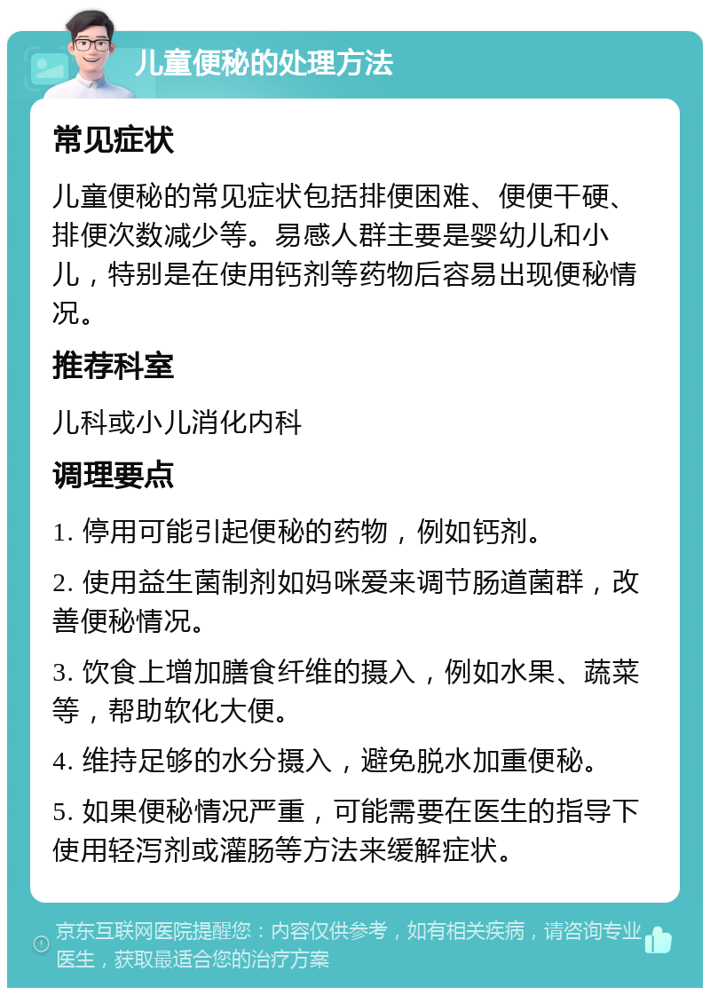 儿童便秘的处理方法 常见症状 儿童便秘的常见症状包括排便困难、便便干硬、排便次数减少等。易感人群主要是婴幼儿和小儿，特别是在使用钙剂等药物后容易出现便秘情况。 推荐科室 儿科或小儿消化内科 调理要点 1. 停用可能引起便秘的药物，例如钙剂。 2. 使用益生菌制剂如妈咪爱来调节肠道菌群，改善便秘情况。 3. 饮食上增加膳食纤维的摄入，例如水果、蔬菜等，帮助软化大便。 4. 维持足够的水分摄入，避免脱水加重便秘。 5. 如果便秘情况严重，可能需要在医生的指导下使用轻泻剂或灌肠等方法来缓解症状。