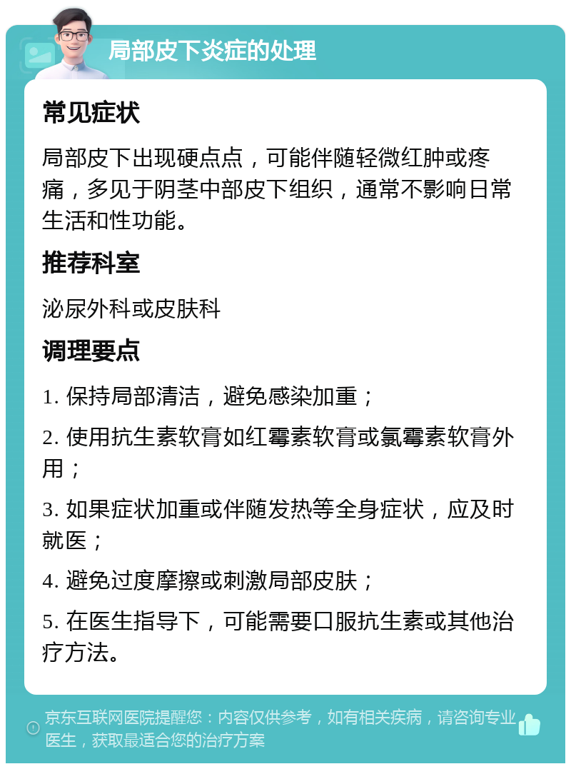 局部皮下炎症的处理 常见症状 局部皮下出现硬点点，可能伴随轻微红肿或疼痛，多见于阴茎中部皮下组织，通常不影响日常生活和性功能。 推荐科室 泌尿外科或皮肤科 调理要点 1. 保持局部清洁，避免感染加重； 2. 使用抗生素软膏如红霉素软膏或氯霉素软膏外用； 3. 如果症状加重或伴随发热等全身症状，应及时就医； 4. 避免过度摩擦或刺激局部皮肤； 5. 在医生指导下，可能需要口服抗生素或其他治疗方法。