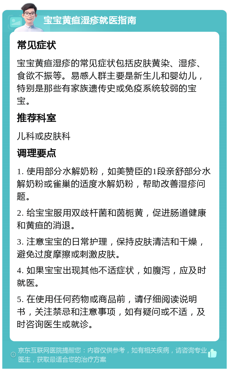 宝宝黄疸湿疹就医指南 常见症状 宝宝黄疸湿疹的常见症状包括皮肤黄染、湿疹、食欲不振等。易感人群主要是新生儿和婴幼儿，特别是那些有家族遗传史或免疫系统较弱的宝宝。 推荐科室 儿科或皮肤科 调理要点 1. 使用部分水解奶粉，如美赞臣的1段亲舒部分水解奶粉或雀巢的适度水解奶粉，帮助改善湿疹问题。 2. 给宝宝服用双歧杆菌和茵栀黄，促进肠道健康和黄疸的消退。 3. 注意宝宝的日常护理，保持皮肤清洁和干燥，避免过度摩擦或刺激皮肤。 4. 如果宝宝出现其他不适症状，如腹泻，应及时就医。 5. 在使用任何药物或商品前，请仔细阅读说明书，关注禁忌和注意事项，如有疑问或不适，及时咨询医生或就诊。