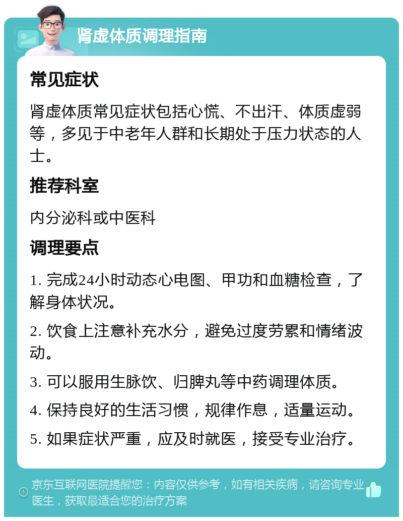 肾虚体质调理指南 常见症状 肾虚体质常见症状包括心慌、不出汗、体质虚弱等，多见于中老年人群和长期处于压力状态的人士。 推荐科室 内分泌科或中医科 调理要点 1. 完成24小时动态心电图、甲功和血糖检查，了解身体状况。 2. 饮食上注意补充水分，避免过度劳累和情绪波动。 3. 可以服用生脉饮、归脾丸等中药调理体质。 4. 保持良好的生活习惯，规律作息，适量运动。 5. 如果症状严重，应及时就医，接受专业治疗。