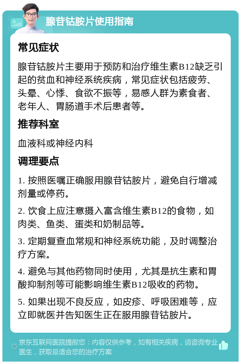 腺苷钴胺片使用指南 常见症状 腺苷钴胺片主要用于预防和治疗维生素B12缺乏引起的贫血和神经系统疾病，常见症状包括疲劳、头晕、心悸、食欲不振等，易感人群为素食者、老年人、胃肠道手术后患者等。 推荐科室 血液科或神经内科 调理要点 1. 按照医嘱正确服用腺苷钴胺片，避免自行增减剂量或停药。 2. 饮食上应注意摄入富含维生素B12的食物，如肉类、鱼类、蛋类和奶制品等。 3. 定期复查血常规和神经系统功能，及时调整治疗方案。 4. 避免与其他药物同时使用，尤其是抗生素和胃酸抑制剂等可能影响维生素B12吸收的药物。 5. 如果出现不良反应，如皮疹、呼吸困难等，应立即就医并告知医生正在服用腺苷钴胺片。