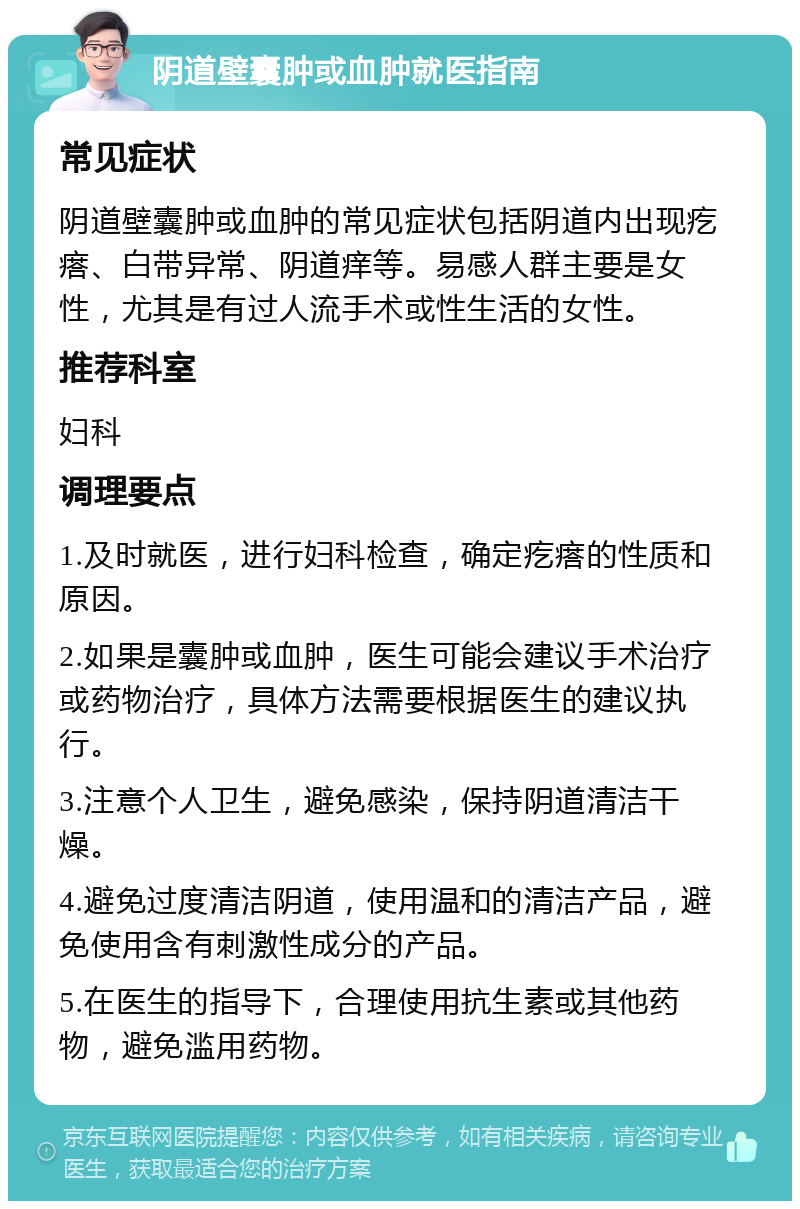 阴道壁囊肿或血肿就医指南 常见症状 阴道壁囊肿或血肿的常见症状包括阴道内出现疙瘩、白带异常、阴道痒等。易感人群主要是女性，尤其是有过人流手术或性生活的女性。 推荐科室 妇科 调理要点 1.及时就医，进行妇科检查，确定疙瘩的性质和原因。 2.如果是囊肿或血肿，医生可能会建议手术治疗或药物治疗，具体方法需要根据医生的建议执行。 3.注意个人卫生，避免感染，保持阴道清洁干燥。 4.避免过度清洁阴道，使用温和的清洁产品，避免使用含有刺激性成分的产品。 5.在医生的指导下，合理使用抗生素或其他药物，避免滥用药物。