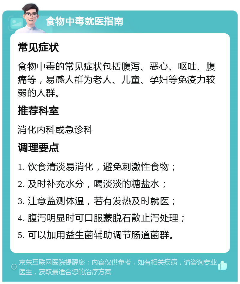 食物中毒就医指南 常见症状 食物中毒的常见症状包括腹泻、恶心、呕吐、腹痛等，易感人群为老人、儿童、孕妇等免疫力较弱的人群。 推荐科室 消化内科或急诊科 调理要点 1. 饮食清淡易消化，避免刺激性食物； 2. 及时补充水分，喝淡淡的糖盐水； 3. 注意监测体温，若有发热及时就医； 4. 腹泻明显时可口服蒙脱石散止泻处理； 5. 可以加用益生菌辅助调节肠道菌群。