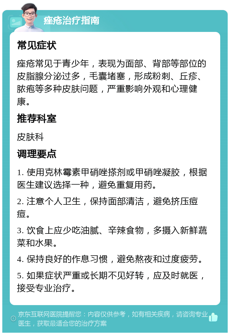 痤疮治疗指南 常见症状 痤疮常见于青少年，表现为面部、背部等部位的皮脂腺分泌过多，毛囊堵塞，形成粉刺、丘疹、脓疱等多种皮肤问题，严重影响外观和心理健康。 推荐科室 皮肤科 调理要点 1. 使用克林霉素甲硝唑搽剂或甲硝唑凝胶，根据医生建议选择一种，避免重复用药。 2. 注意个人卫生，保持面部清洁，避免挤压痘痘。 3. 饮食上应少吃油腻、辛辣食物，多摄入新鲜蔬菜和水果。 4. 保持良好的作息习惯，避免熬夜和过度疲劳。 5. 如果症状严重或长期不见好转，应及时就医，接受专业治疗。