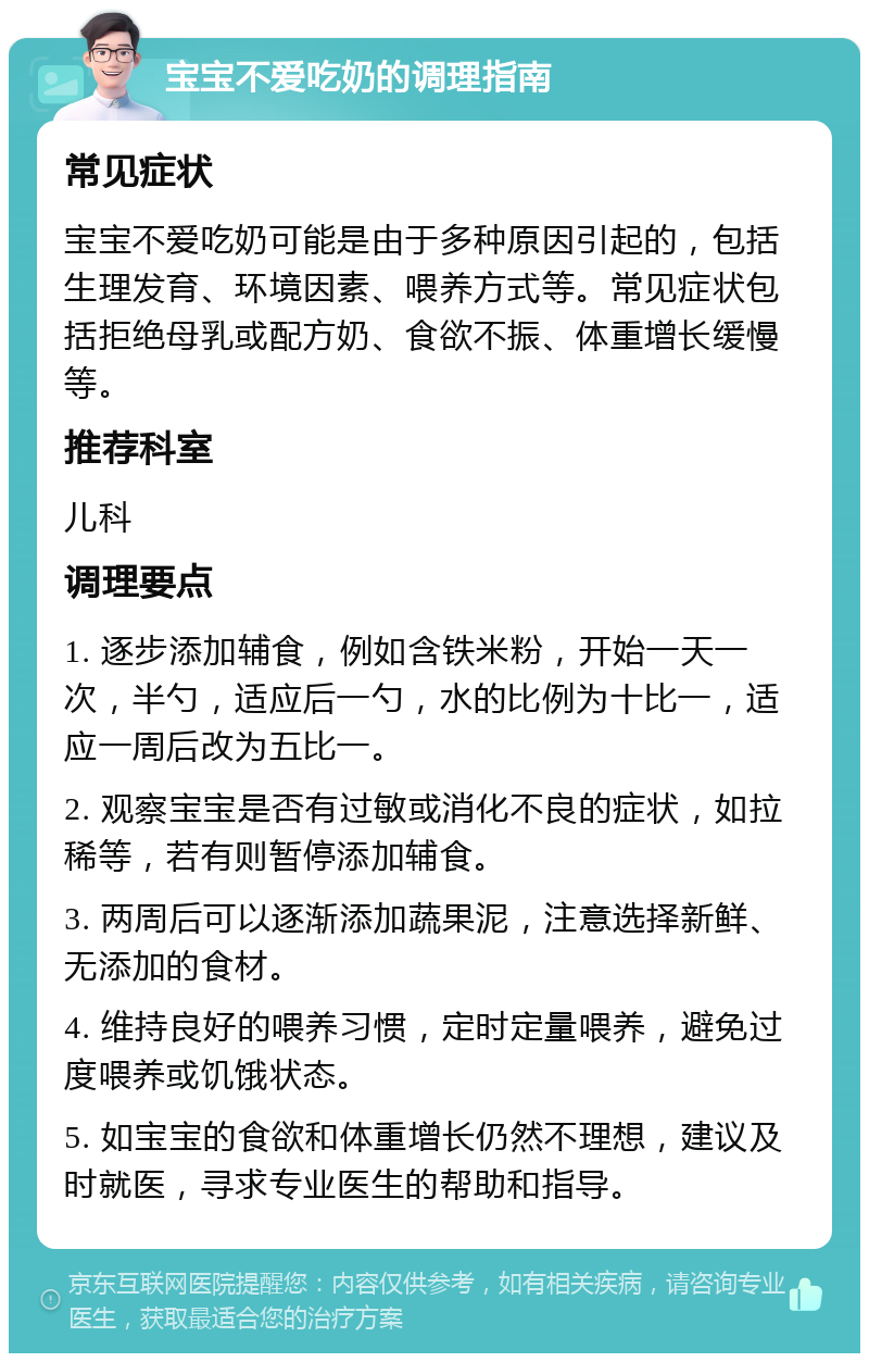 宝宝不爱吃奶的调理指南 常见症状 宝宝不爱吃奶可能是由于多种原因引起的，包括生理发育、环境因素、喂养方式等。常见症状包括拒绝母乳或配方奶、食欲不振、体重增长缓慢等。 推荐科室 儿科 调理要点 1. 逐步添加辅食，例如含铁米粉，开始一天一次，半勺，适应后一勺，水的比例为十比一，适应一周后改为五比一。 2. 观察宝宝是否有过敏或消化不良的症状，如拉稀等，若有则暂停添加辅食。 3. 两周后可以逐渐添加蔬果泥，注意选择新鲜、无添加的食材。 4. 维持良好的喂养习惯，定时定量喂养，避免过度喂养或饥饿状态。 5. 如宝宝的食欲和体重增长仍然不理想，建议及时就医，寻求专业医生的帮助和指导。