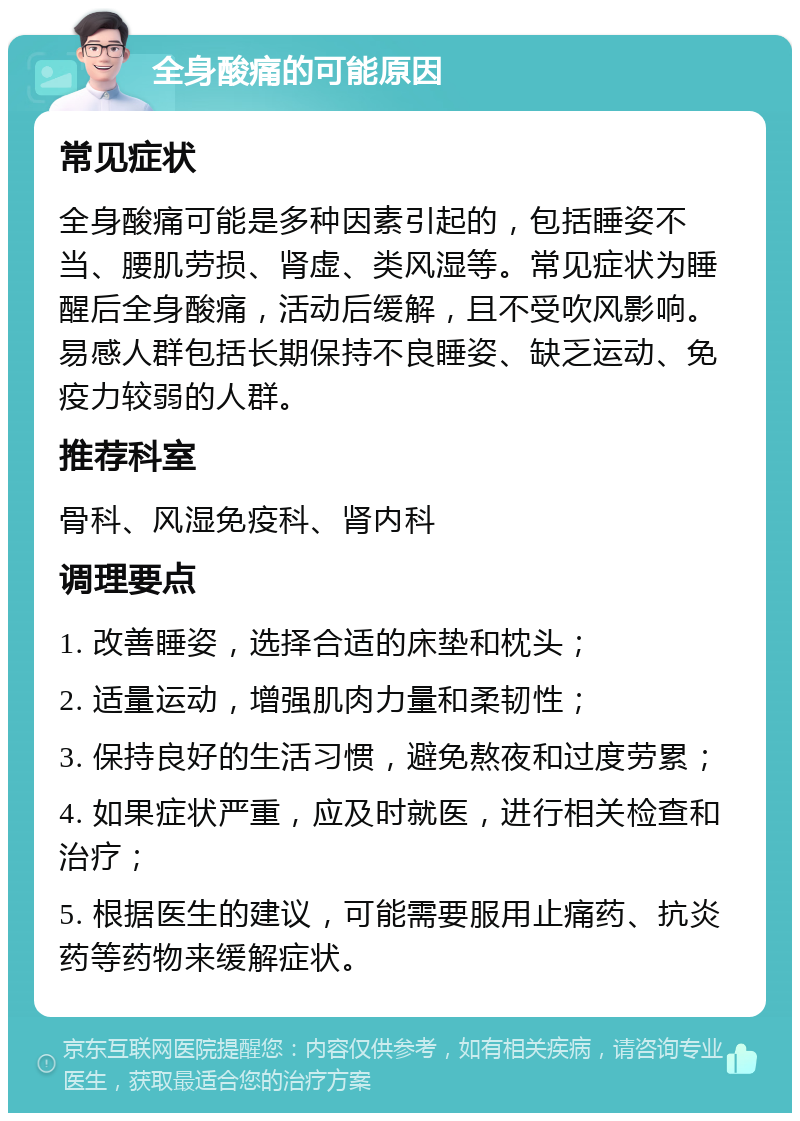 全身酸痛的可能原因 常见症状 全身酸痛可能是多种因素引起的，包括睡姿不当、腰肌劳损、肾虚、类风湿等。常见症状为睡醒后全身酸痛，活动后缓解，且不受吹风影响。易感人群包括长期保持不良睡姿、缺乏运动、免疫力较弱的人群。 推荐科室 骨科、风湿免疫科、肾内科 调理要点 1. 改善睡姿，选择合适的床垫和枕头； 2. 适量运动，增强肌肉力量和柔韧性； 3. 保持良好的生活习惯，避免熬夜和过度劳累； 4. 如果症状严重，应及时就医，进行相关检查和治疗； 5. 根据医生的建议，可能需要服用止痛药、抗炎药等药物来缓解症状。