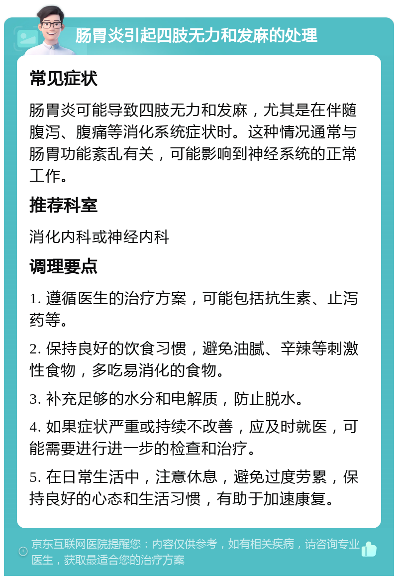 肠胃炎引起四肢无力和发麻的处理 常见症状 肠胃炎可能导致四肢无力和发麻，尤其是在伴随腹泻、腹痛等消化系统症状时。这种情况通常与肠胃功能紊乱有关，可能影响到神经系统的正常工作。 推荐科室 消化内科或神经内科 调理要点 1. 遵循医生的治疗方案，可能包括抗生素、止泻药等。 2. 保持良好的饮食习惯，避免油腻、辛辣等刺激性食物，多吃易消化的食物。 3. 补充足够的水分和电解质，防止脱水。 4. 如果症状严重或持续不改善，应及时就医，可能需要进行进一步的检查和治疗。 5. 在日常生活中，注意休息，避免过度劳累，保持良好的心态和生活习惯，有助于加速康复。