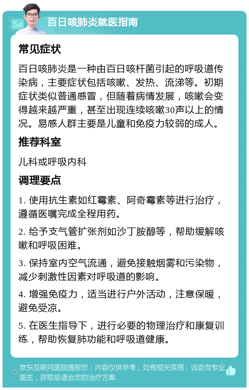 百日咳肺炎就医指南 常见症状 百日咳肺炎是一种由百日咳杆菌引起的呼吸道传染病，主要症状包括咳嗽、发热、流涕等。初期症状类似普通感冒，但随着病情发展，咳嗽会变得越来越严重，甚至出现连续咳嗽30声以上的情况。易感人群主要是儿童和免疫力较弱的成人。 推荐科室 儿科或呼吸内科 调理要点 1. 使用抗生素如红霉素、阿奇霉素等进行治疗，遵循医嘱完成全程用药。 2. 给予支气管扩张剂如沙丁胺醇等，帮助缓解咳嗽和呼吸困难。 3. 保持室内空气流通，避免接触烟雾和污染物，减少刺激性因素对呼吸道的影响。 4. 增强免疫力，适当进行户外活动，注意保暖，避免受凉。 5. 在医生指导下，进行必要的物理治疗和康复训练，帮助恢复肺功能和呼吸道健康。